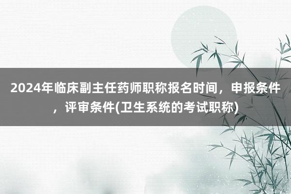 2024年临床副主任药师职称报名时间，申报条件，评审条件(卫生系统的考试职称)
