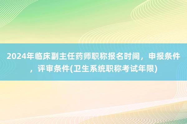 2024年临床副主任药师职称报名时间，申报条件，评审条件(卫生系统职称考试年限)