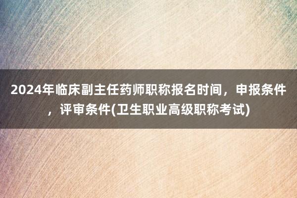 2024年临床副主任药师职称报名时间，申报条件，评审条件(卫生职业高级职称考试)