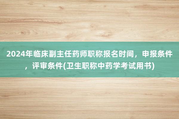 2024年临床副主任药师职称报名时间，申报条件，评审条件(卫生职称中药学考试用书)