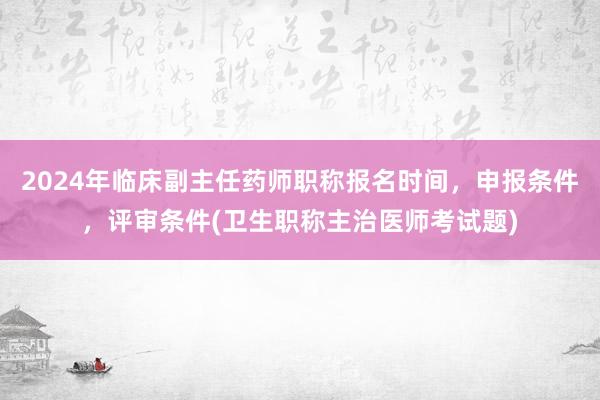 2024年临床副主任药师职称报名时间，申报条件，评审条件(卫生职称主治医师考试题)