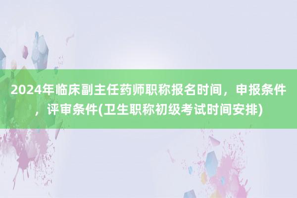 2024年临床副主任药师职称报名时间，申报条件，评审条件(卫生职称初级考试时间安排)
