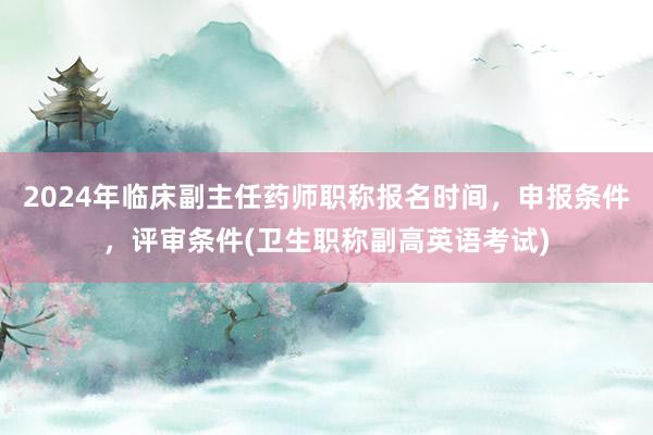 2024年临床副主任药师职称报名时间，申报条件，评审条件(卫生职称副高英语考试)