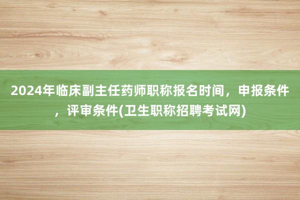 2024年临床副主任药师职称报名时间，申报条件，评审条件(卫生职称招聘考试网)