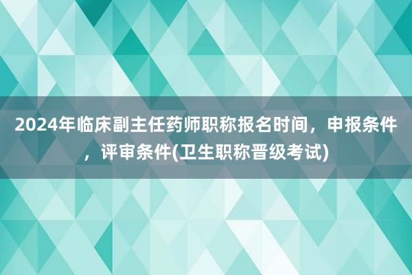 2024年临床副主任药师职称报名时间，申报条件，评审条件(卫生职称晋级考试)