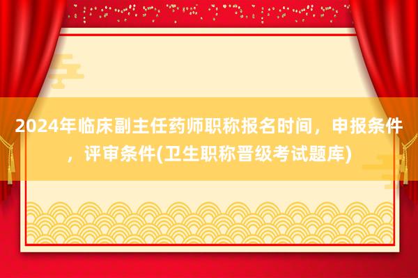 2024年临床副主任药师职称报名时间，申报条件，评审条件(卫生职称晋级考试题库)