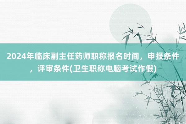 2024年临床副主任药师职称报名时间，申报条件，评审条件(卫生职称电脑考试作假)