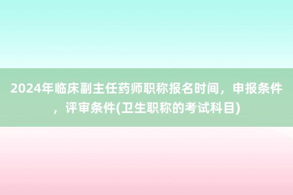 2024年临床副主任药师职称报名时间，申报条件，评审条件(卫生职称的考试科目)