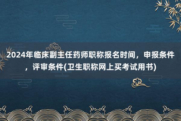 2024年临床副主任药师职称报名时间，申报条件，评审条件(卫生职称网上买考试用书)