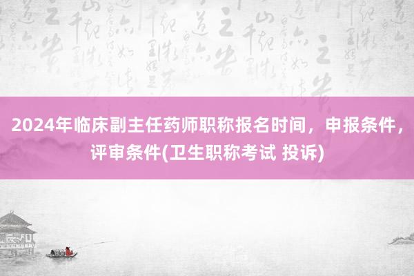 2024年临床副主任药师职称报名时间，申报条件，评审条件(卫生职称考试 投诉)