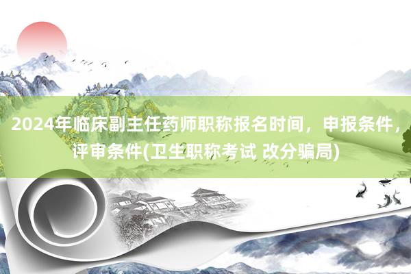 2024年临床副主任药师职称报名时间，申报条件，评审条件(卫生职称考试 改分骗局)