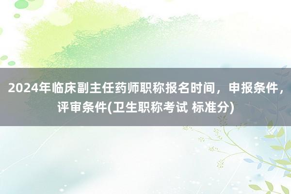 2024年临床副主任药师职称报名时间，申报条件，评审条件(卫生职称考试 标准分)