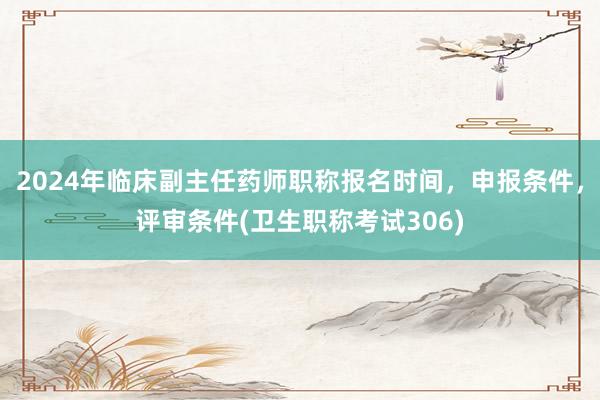 2024年临床副主任药师职称报名时间，申报条件，评审条件(卫生职称考试306)