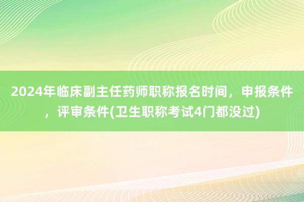 2024年临床副主任药师职称报名时间，申报条件，评审条件(卫生职称考试4门都没过)