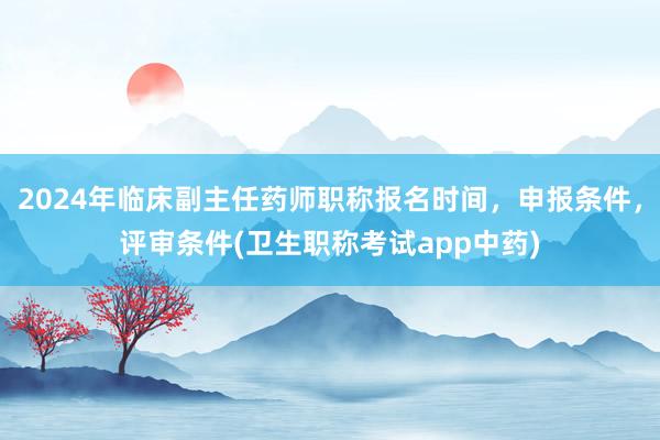 2024年临床副主任药师职称报名时间，申报条件，评审条件(卫生职称考试app中药)