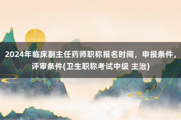 2024年临床副主任药师职称报名时间，申报条件，评审条件(卫生职称考试中级 主治)