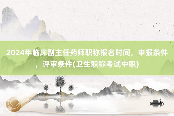 2024年临床副主任药师职称报名时间，申报条件，评审条件(卫生职称考试中职)