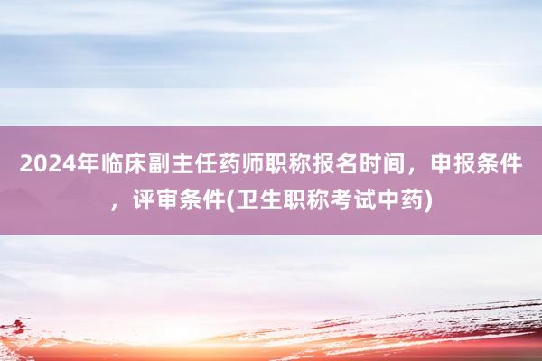 2024年临床副主任药师职称报名时间，申报条件，评审条件(卫生职称考试中药)