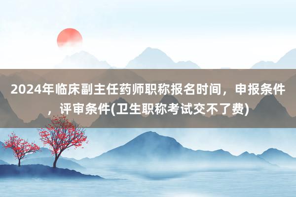 2024年临床副主任药师职称报名时间，申报条件，评审条件(卫生职称考试交不了费)