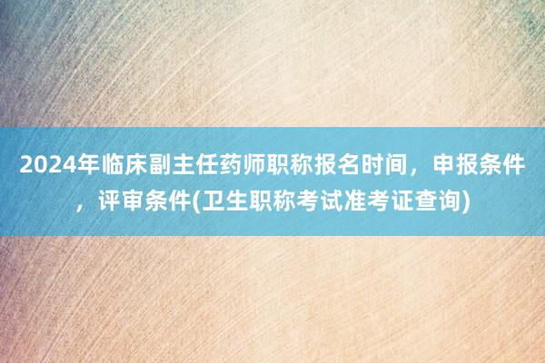 2024年临床副主任药师职称报名时间，申报条件，评审条件(卫生职称考试准考证查询)