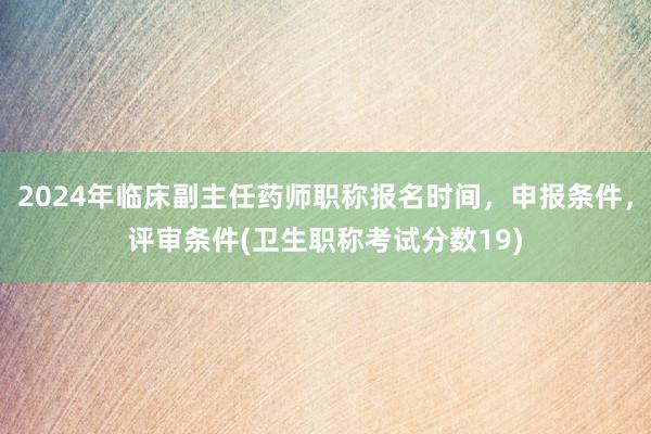 2024年临床副主任药师职称报名时间，申报条件，评审条件(卫生职称考试分数19)