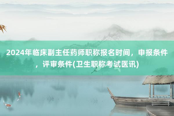 2024年临床副主任药师职称报名时间，申报条件，评审条件(卫生职称考试医讯)