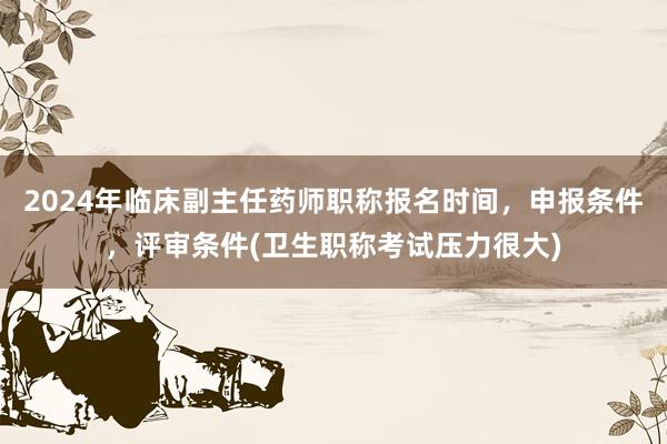 2024年临床副主任药师职称报名时间，申报条件，评审条件(卫生职称考试压力很大)