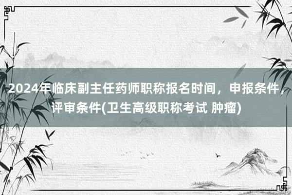 2024年临床副主任药师职称报名时间，申报条件，评审条件(卫生高级职称考试 肿瘤)