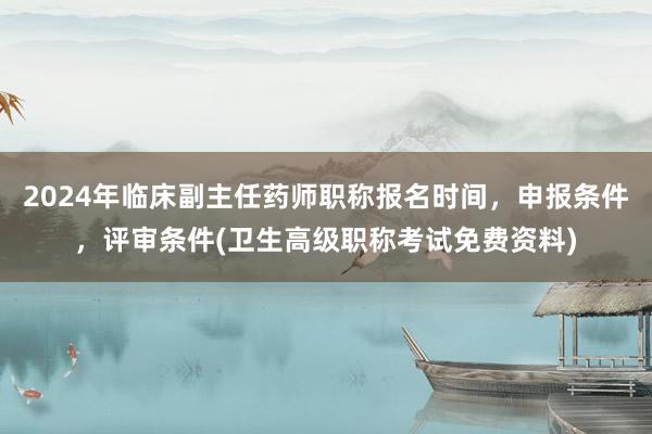 2024年临床副主任药师职称报名时间，申报条件，评审条件(卫生高级职称考试免费资料)