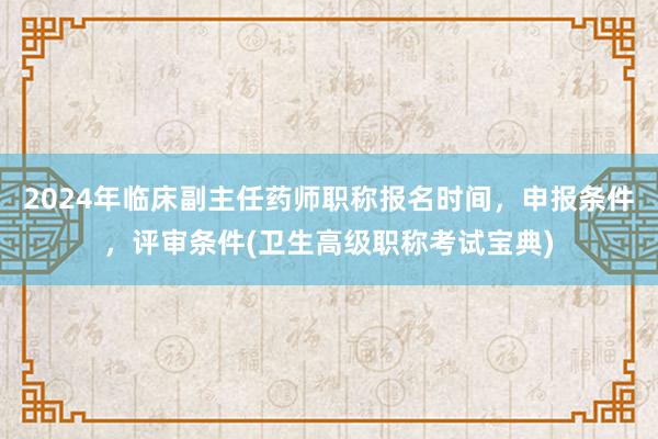 2024年临床副主任药师职称报名时间，申报条件，评审条件(卫生高级职称考试宝典)