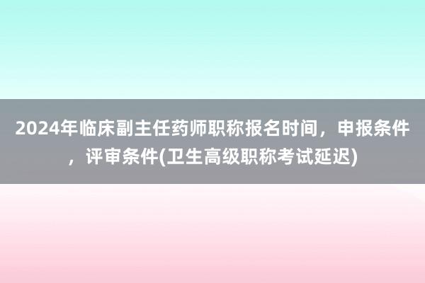 2024年临床副主任药师职称报名时间，申报条件，评审条件(卫生高级职称考试延迟)