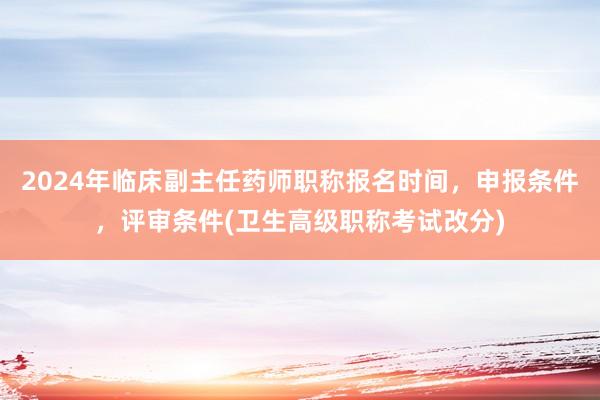 2024年临床副主任药师职称报名时间，申报条件，评审条件(卫生高级职称考试改分)