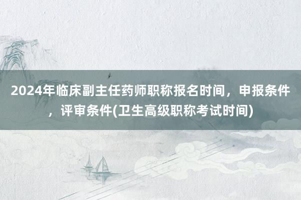 2024年临床副主任药师职称报名时间，申报条件，评审条件(卫生高级职称考试时间)