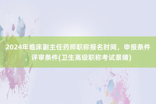2024年临床副主任药师职称报名时间，申报条件，评审条件(卫生高级职称考试景晴)