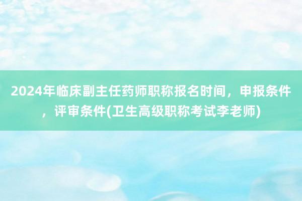 2024年临床副主任药师职称报名时间，申报条件，评审条件(卫生高级职称考试李老师)
