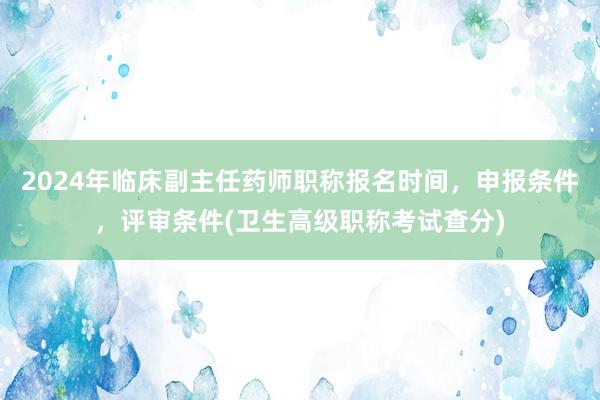 2024年临床副主任药师职称报名时间，申报条件，评审条件(卫生高级职称考试查分)