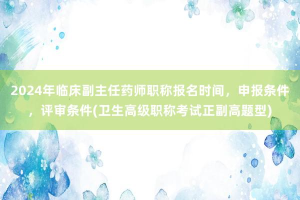 2024年临床副主任药师职称报名时间，申报条件，评审条件(卫生高级职称考试正副高题型)