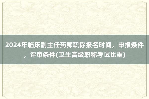 2024年临床副主任药师职称报名时间，申报条件，评审条件(卫生高级职称考试比重)