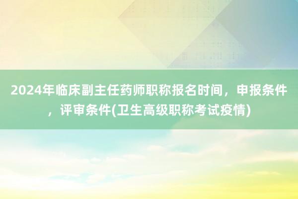2024年临床副主任药师职称报名时间，申报条件，评审条件(卫生高级职称考试疫情)