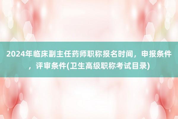2024年临床副主任药师职称报名时间，申报条件，评审条件(卫生高级职称考试目录)