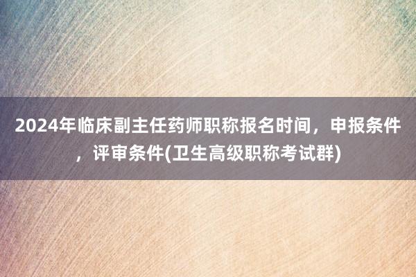 2024年临床副主任药师职称报名时间，申报条件，评审条件(卫生高级职称考试群)