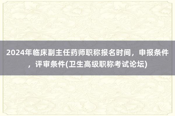 2024年临床副主任药师职称报名时间，申报条件，评审条件(卫生高级职称考试论坛)