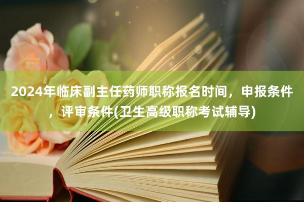 2024年临床副主任药师职称报名时间，申报条件，评审条件(卫生高级职称考试辅导)