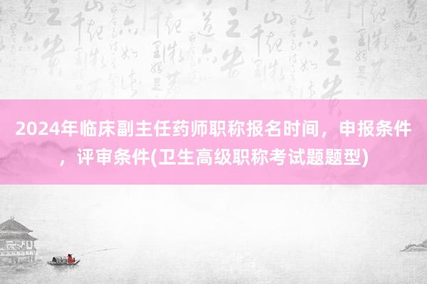 2024年临床副主任药师职称报名时间，申报条件，评审条件(卫生高级职称考试题题型)
