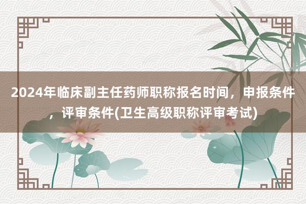 2024年临床副主任药师职称报名时间，申报条件，评审条件(卫生高级职称评审考试)