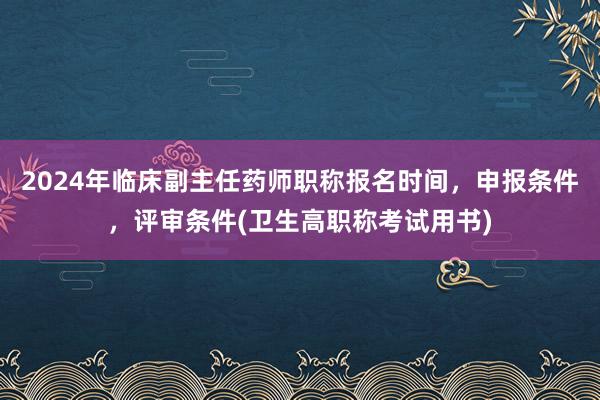 2024年临床副主任药师职称报名时间，申报条件，评审条件(卫生高职称考试用书)