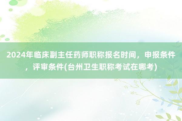 2024年临床副主任药师职称报名时间，申报条件，评审条件(台州卫生职称考试在哪考)