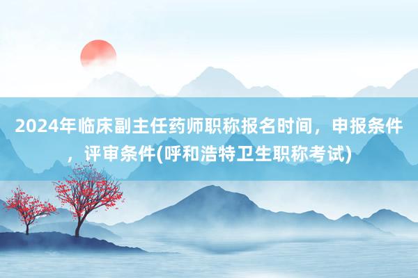 2024年临床副主任药师职称报名时间，申报条件，评审条件(呼和浩特卫生职称考试)