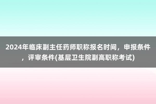 2024年临床副主任药师职称报名时间，申报条件，评审条件(基层卫生院副高职称考试)