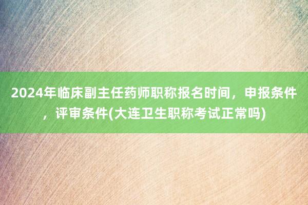 2024年临床副主任药师职称报名时间，申报条件，评审条件(大连卫生职称考试正常吗)